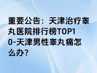 重要公告：天津治疗睾丸医院排行榜TOP10-天津男性睾丸痛怎么办？