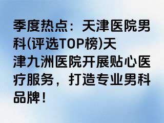 季度热点：天津医院男科(评选TOP榜)天津九洲医院开展贴心医疗服务，打造专业男科品牌！