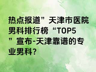 热点报道”天津市医院男科排行榜“TOP5”宣布-天津靠谱的专业男科？