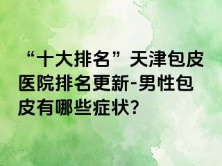 “十大排名”天津包皮医院排名更新-男性包皮有哪些症状？