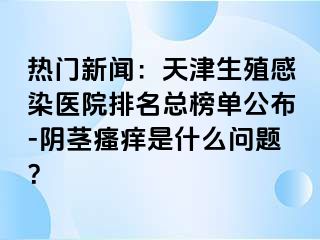 热门新闻：天津生殖感染医院排名总榜单公布-阴茎瘙痒是什么问题？