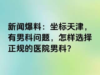 新闻爆料：坐标天津，有男科问题，怎样选择正规的医院男科？