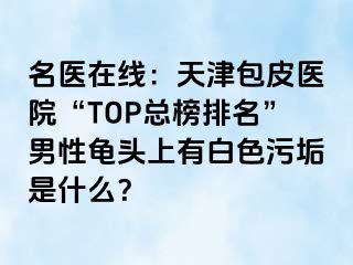 名医在线：天津包皮医院“TOP总榜排名”男性龟头上有白色污垢是什么？