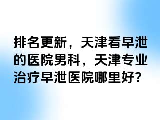 排名更新，天津看早泄的医院男科，天津专业治疗早泄医院哪里好?