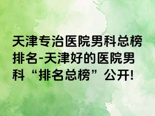 天津专治医院男科总榜排名-天津好的医院男科“排名总榜”公开!