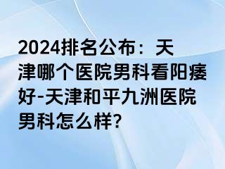 2024排名公布：天津哪个医院男科看阳痿好-天津和平九洲医院男科怎么样?