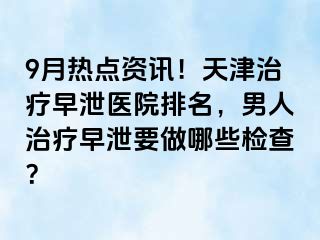 9月热点资讯！天津治疗早泄医院排名，男人治疗早泄要做哪些检查？