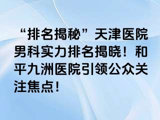 “排名揭秘”天津医院男科实力排名揭晓！和平九洲医院引领公众关注焦点！