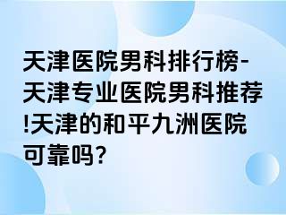 天津医院男科排行榜-天津专业医院男科推荐!天津的和平九洲医院可靠吗?