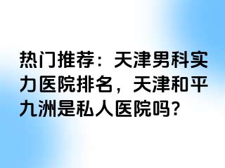 热门推荐：天津男科实力医院排名，天津和平九洲是私人医院吗?