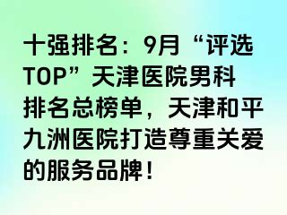 十强排名：9月“评选TOP”天津医院男科排名总榜单，天津和平九洲医院打造尊重关爱的服务品牌！