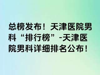 总榜发布！天津医院男科“排行榜”-天津医院男科详细排名公布！