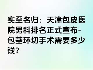 实至名归：天津包皮医院男科排名正式宣布-包茎环切手术需要多少钱？