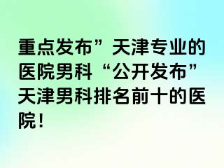 重点发布”天津专业的医院男科“公开发布”天津男科排名前十的医院！
