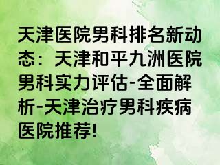 天津医院男科排名新动态：天津和平九洲医院男科实力评估-全面解析-天津治疗男科疾病医院推荐!
