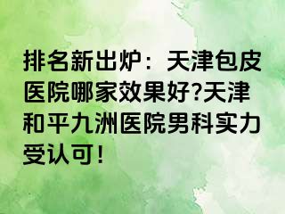 排名新出炉：天津包皮医院哪家效果好?天津和平九洲医院男科实力受认可！