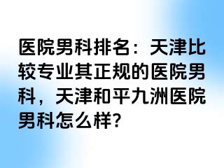 医院男科排名：天津比较专业其正规的医院男科，天津和平九洲医院男科怎么样?