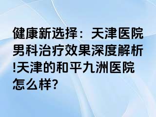 健康新选择：天津医院男科治疗效果深度解析!天津的和平九洲医院怎么样?