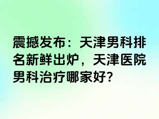 震撼发布：天津男科排名新鲜出炉，天津医院男科治疗哪家好?