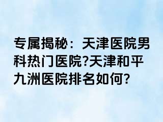 专属揭秘：天津医院男科热门医院?天津和平九洲医院排名如何?