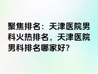 聚焦排名：天津医院男科火热排名，天津医院男科排名哪家好?