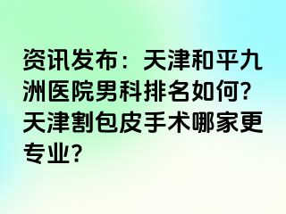 资讯发布：天津和平九洲医院男科排名如何?天津割包皮手术哪家更专业?