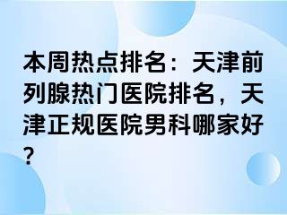 本周热点排名：天津前列腺热门医院排名，天津正规医院男科哪家好?