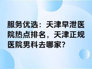 服务优选：天津早泄医院热点排名，天津正规医院男科去哪家?