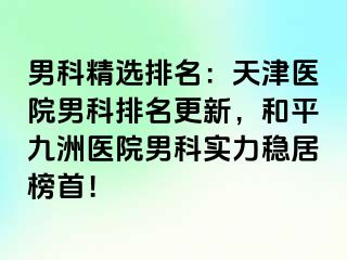 男科精选排名：天津医院男科排名更新，和平九洲医院男科实力稳居榜首！