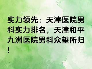 实力领先：天津医院男科实力排名，天津和平九洲医院男科众望所归!