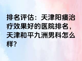 排名评估：天津阳痿治疗效果好的医院排名，天津和平九洲男科怎么样?