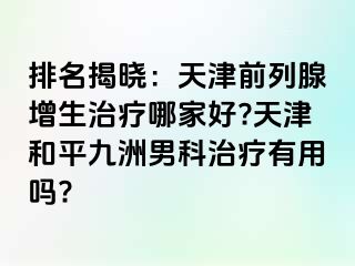 排名揭晓：天津前列腺增生治疗哪家好?天津和平九洲男科治疗有用吗?