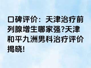 口碑评价：天津治疗前列腺增生哪家强?天津和平九洲男科治疗评价揭晓!