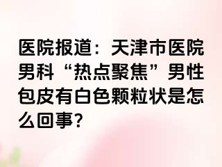 医院报道：天津市医院男科“热点聚焦”男性包皮有白色颗粒状是怎么回事？