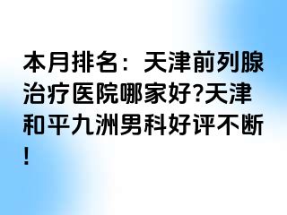 本月排名：天津前列腺治疗医院哪家好?天津和平九洲男科好评不断!