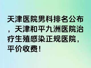 天津医院男科排名公布，天津和平九洲医院治疗生殖感染正规医院，平价收费！