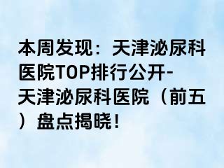 本周发现：天津泌尿科医院TOP排行公开-天津泌尿科医院（前五）盘点揭晓！