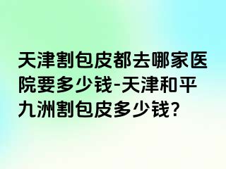 天津割包皮都去哪家医院要多少钱-天津和平九洲割包皮多少钱？