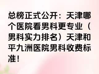 总榜正式公开：天津哪个医院看男科更专业（男科实力排名）天津和平九洲医院男科收费标准！