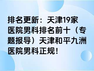 排名更新：天津19家医院男科排名前十（专题报导）天津和平九洲医院男科正规！
