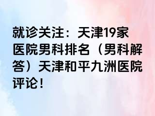 就诊关注：天津19家医院男科排名（男科解答）天津和平九洲医院评论！
