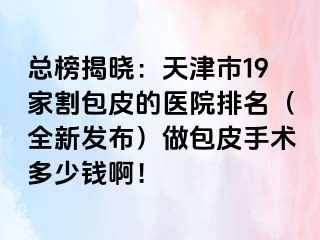 总榜揭晓：天津市19家割包皮的医院排名（全新发布）做包皮手术多少钱啊！
