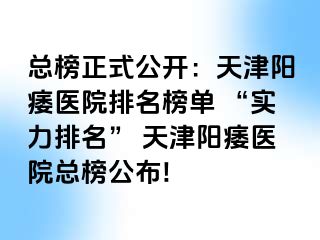总榜正式公开：天津阳痿医院排名榜单 “实力排名” 天津阳痿医院总榜公布!