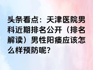 头条看点：天津医院男科近期排名公开（排名解读）男性阳痿应该怎么样预防呢？