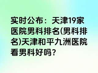 实时公布：天津19家医院男科排名(男科排名)天津和平九洲医院看男科好吗？