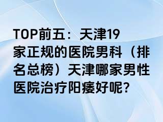 TOP前五：天津19家正规的医院男科（排名总榜）天津哪家男性医院治疗阳痿好呢？