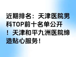 近期排名：天津医院男科TOP前十名单公开！天津和平九洲医院缔造贴心服务！