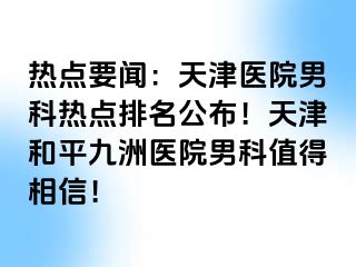 热点要闻：天津医院男科热点排名公布！天津和平九洲医院男科值得相信！