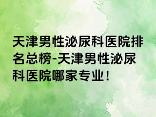 天津男性泌尿科医院排名总榜-天津男性泌尿科医院哪家专业！