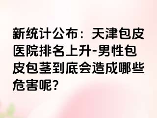 新统计公布：天津包皮医院排名上升-男性包皮包茎到底会造成哪些危害呢？